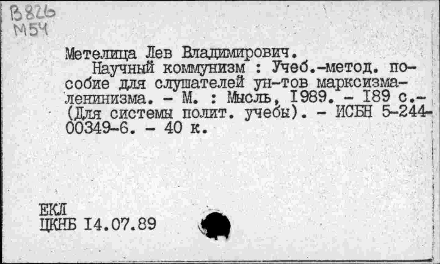 ﻿№
М5Ч
Метелица Лев Владимирович.
Научный коммунизм : Учеб.-метод, пособие для слушателей ун-тов марксизма-ленинизма. - М. : Мысль, 1989. - 189 с.-(Для системы полит, учебы). - ИСБН 5-244-00349-6. - 40 к.
ЕКЛ
ЦКНБ 14.07.89
